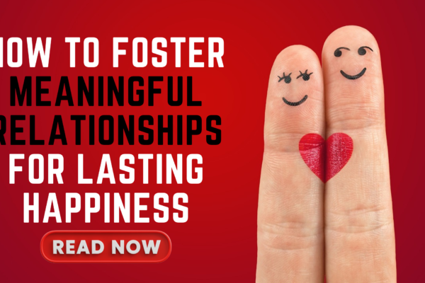 How to Foster Meaningful Relationships for Lasting Happiness